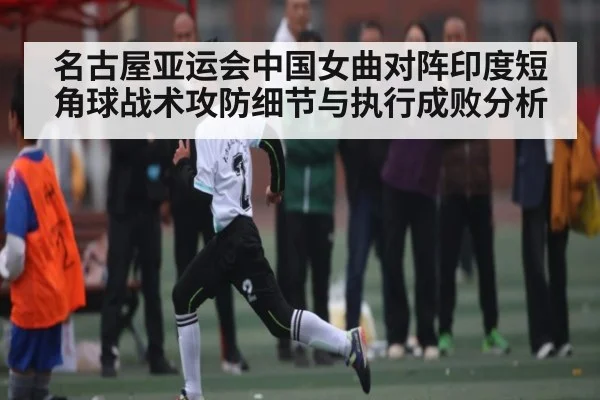 名古屋亚运会中国女曲对阵印度短角球战术攻防细节与执行成败分析