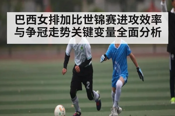 巴西女排加比世锦赛进攻效率与争冠走势关键变量全面分析