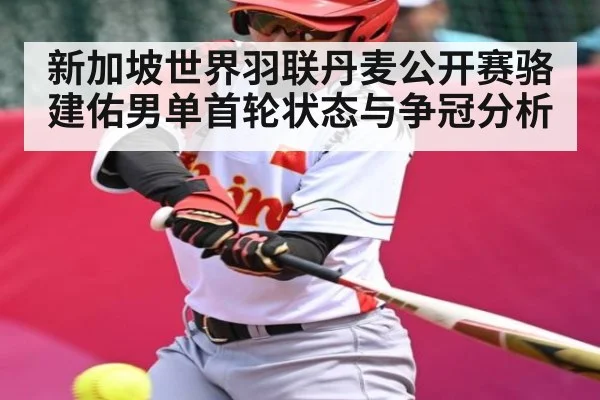 新加坡世界羽联丹麦公开赛骆建佑男单首轮状态与争冠分析