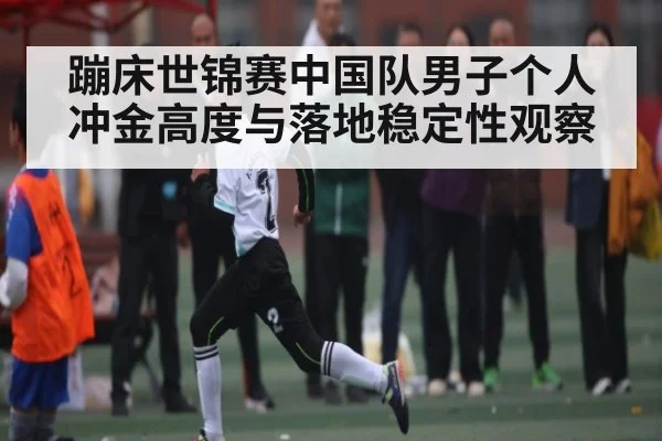 蹦床世锦赛中国队男子个人冲金高度与落地稳定性观察
