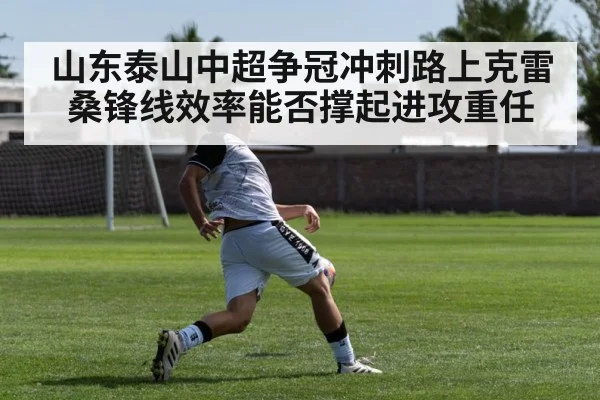 山东泰山中超争冠冲刺路上克雷桑锋线效率能否撑起进攻重任