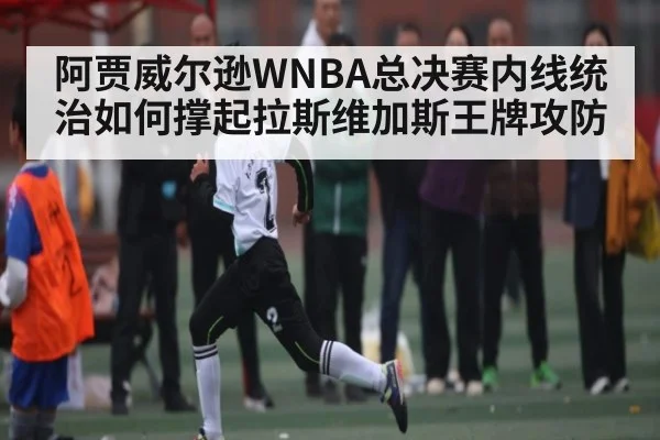 阿贾威尔逊WNBA总决赛内线统治如何撑起拉斯维加斯王牌攻防
