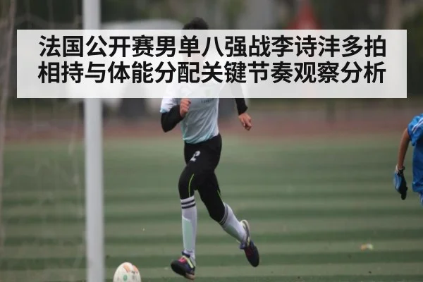 法国公开赛男单八强战李诗沣多拍相持与体能分配关键节奏观察分析