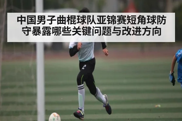 中国男子曲棍球队亚锦赛短角球防守暴露哪些关键问题与改进方向